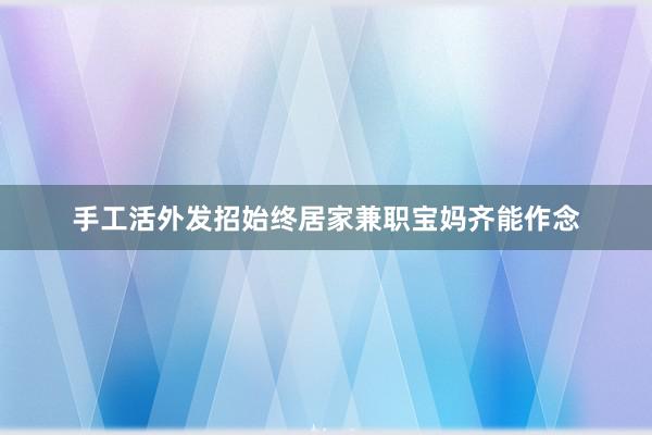 手工活外发招始终居家兼职宝妈齐能作念