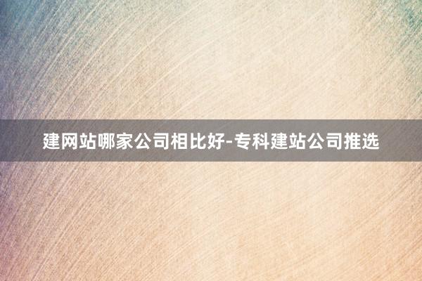 建网站哪家公司相比好-专科建站公司推选